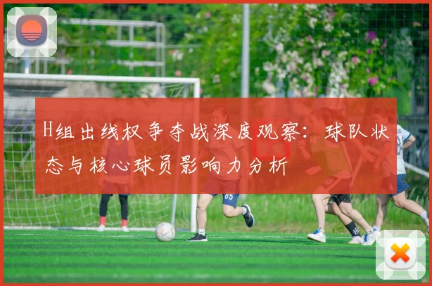H组出线权争夺战深度观察：球队状态与核心球员影响力分析