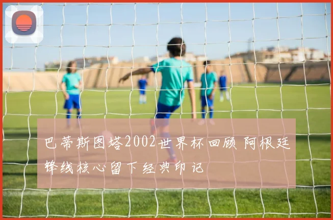 巴蒂斯图塔2002世界杯回顾 阿根廷锋线核心留下经典印记