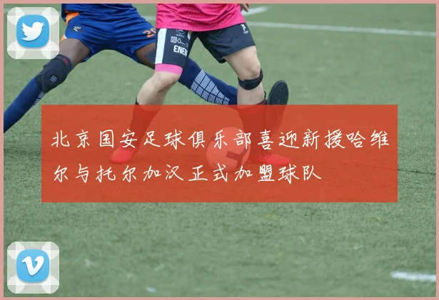 北京国安足球俱乐部喜迎新援哈维尔与托尔加汉正式加盟球队