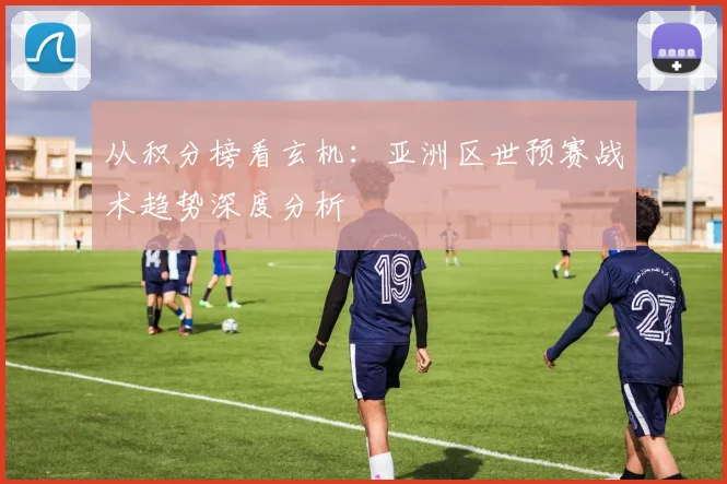从积分榜看玄机：亚洲区世预赛战术趋势深度分析